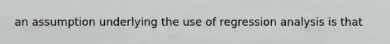 an assumption underlying the use of regression analysis is that