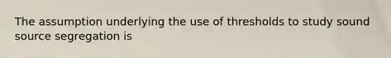 The assumption underlying the use of thresholds to study sound source segregation is