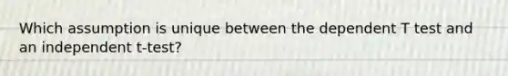 Which assumption is unique between the dependent T test and an independent t-test?