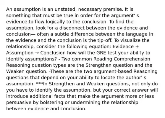 An assumption is an unstated, necessary premise. It is something that must be true in order for the argument' s evidence to flow logically to the conclusion. To find the assumption, look for a disconnect between the evidence and conclusion— often a subtle difference between the language in the evidence and the conclusion is the tip-off. To visualize the relationship, consider the following equation: Evidence + Assumption → Conclusion how will the GRE test your ability to identify assumptions? - Two common Reading Comprehension Reasoning question types are the Strengthen question and the Weaken question. -These are the two argument-based Reasoning questions that depend on your ability to locate the author' s assumption. ***In Strengthen and Weaken questions, not only do you have to identify the assumption, but your correct answer will introduce additional facts that make the argument more or less persuasive by bolstering or undermining the relationship between evidence and conclusion.