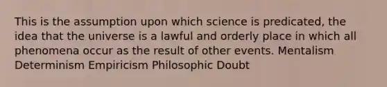 This is the assumption upon which science is predicated, the idea that the universe is a lawful and orderly place in which all phenomena occur as the result of other events. Mentalism Determinism Empiricism Philosophic Doubt