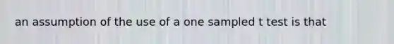 an assumption of the use of a one sampled t test is that