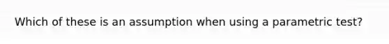 Which of these is an assumption when using a parametric test?