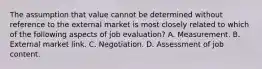 The assumption that value cannot be determined without reference to the external market is most closely related to which of the following aspects of job evaluation? A. Measurement. B. External market link. C. Negotiation. D. Assessment of job content.