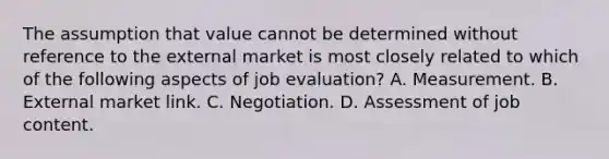 The assumption that value cannot be determined without reference to the external market is most closely related to which of the following aspects of job evaluation? A. Measurement. B. External market link. C. Negotiation. D. Assessment of job content.