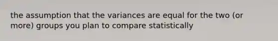 the assumption that the variances are equal for the two (or more) groups you plan to compare statistically