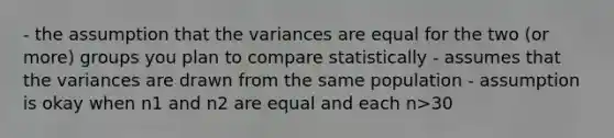 - the assumption that the variances are equal for the two (or more) groups you plan to compare statistically - assumes that the variances are drawn from the same population - assumption is okay when n1 and n2 are equal and each n>30