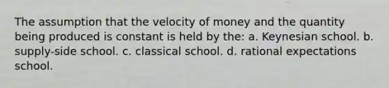 The assumption that the velocity of money and the quantity being produced is constant is held by the: a. Keynesian school. b. supply-side school. c. classical school. d. rational expectations school.