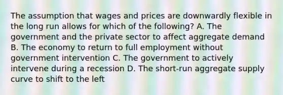 The assumption that wages and prices are downwardly flexible in the long run allows for which of the following? A. The government and the private sector to affect aggregate demand B. The economy to return to full employment without government intervention C. The government to actively intervene during a recession D. The short-run aggregate supply curve to shift to the left