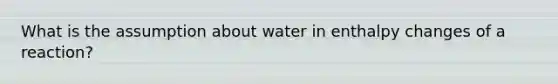 What is the assumption about water in enthalpy changes of a reaction?