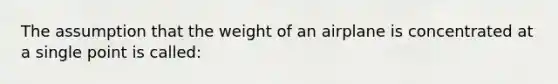 The assumption that the weight of an airplane is concentrated at a single point is called: