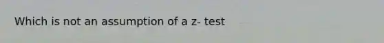 Which is not an assumption of a z- test