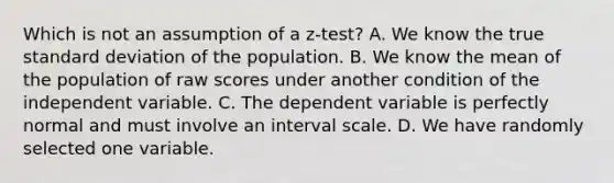 Which is not an assumption of a z-test? A. We know the true standard deviation of the population. B. We know the mean of the population of raw scores under another condition of the independent variable. C. The dependent variable is perfectly normal and must involve an interval scale. D. We have randomly selected one variable.