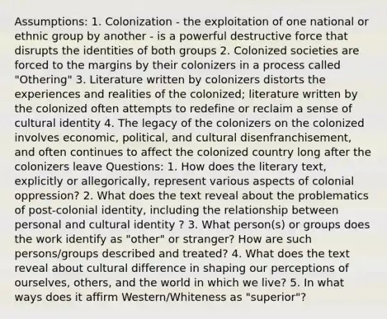 Assumptions: 1. Colonization - the exploitation of one national or ethnic group by another - is a powerful destructive force that disrupts the identities of both groups 2. Colonized societies are forced to the margins by their colonizers in a process called "Othering" 3. Literature written by colonizers distorts the experiences and realities of the colonized; literature written by the colonized often attempts to redefine or reclaim a sense of cultural identity 4. The legacy of the colonizers on the colonized involves economic, political, and cultural disenfranchisement, and often continues to affect the colonized country long after the colonizers leave Questions: 1. How does the literary text, explicitly or allegorically, represent various aspects of colonial oppression? 2. What does the text reveal about the problematics of post-colonial identity, including the relationship between personal and cultural identity ? 3. What person(s) or groups does the work identify as "other" or stranger? How are such persons/groups described and treated? 4. What does the text reveal about cultural difference in shaping our perceptions of ourselves, others, and the world in which we live? 5. In what ways does it affirm Western/Whiteness as "superior"?