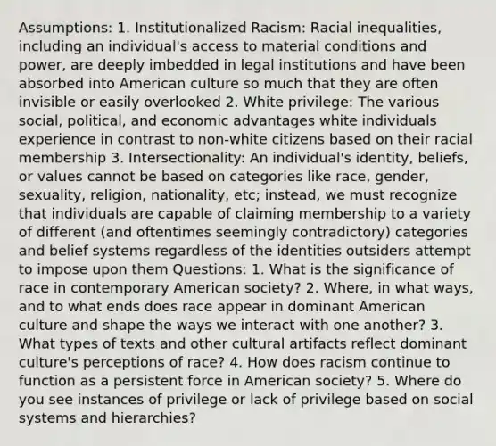 Assumptions: 1. Institutionalized Racism: Racial inequalities, including an individual's access to material conditions and power, are deeply imbedded in legal institutions and have been absorbed into American culture so much that they are often invisible or easily overlooked 2. White privilege: The various social, political, and economic advantages white individuals experience in contrast to non-white citizens based on their racial membership 3. Intersectionality: An individual's identity, beliefs, or values cannot be based on categories like race, gender, sexuality, religion, nationality, etc; instead, we must recognize that individuals are capable of claiming membership to a variety of different (and oftentimes seemingly contradictory) categories and belief systems regardless of the identities outsiders attempt to impose upon them Questions: 1. What is the significance of race in contemporary American society? 2. Where, in what ways, and to what ends does race appear in dominant American culture and shape the ways we interact with one another? 3. What types of texts and other cultural artifacts reflect dominant culture's perceptions of race? 4. How does racism continue to function as a persistent force in American society? 5. Where do you see instances of privilege or lack of privilege based on social systems and hierarchies?