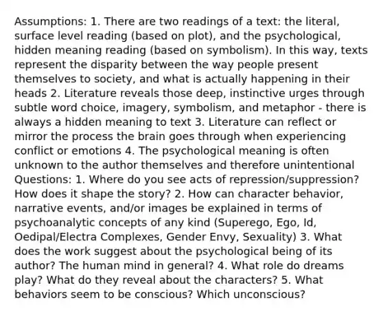 Assumptions: 1. There are two readings of a text: the literal, surface level reading (based on plot), and the psychological, hidden meaning reading (based on symbolism). In this way, texts represent the disparity between the way people present themselves to society, and what is actually happening in their heads 2. Literature reveals those deep, instinctive urges through subtle word choice, imagery, symbolism, and metaphor - there is always a hidden meaning to text 3. Literature can reflect or mirror the process the brain goes through when experiencing conflict or emotions 4. The psychological meaning is often unknown to the author themselves and therefore unintentional Questions: 1. Where do you see acts of repression/suppression? How does it shape the story? 2. How can character behavior, narrative events, and/or images be explained in terms of psychoanalytic concepts of any kind (Superego, Ego, Id, Oedipal/Electra Complexes, Gender Envy, Sexuality) 3. What does the work suggest about the psychological being of its author? The human mind in general? 4. What role do dreams play? What do they reveal about the characters? 5. What behaviors seem to be conscious? Which unconscious?