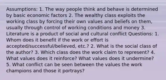 Assumptions: 1. The way people think and behave is determined by basic economic factors 2. The wealthy class exploits the working class by forcing their own values and beliefs on them, usually through control of working conditions and money 3. Literature is a product of social and cultural conflict Questions: 1. Whom does it benefit if the work or effort is accepted/successful/believed, etc.? 2. What is the social class of the author? 3. Which class does the work claim to represent? 4. What values does it reinforce? What values does it undermine? 5. What conflict can be seen between the values the work champions and those it portrays?