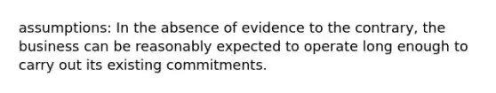 assumptions: In the absence of evidence to the contrary, the business can be reasonably expected to operate long enough to carry out its existing commitments.