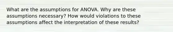 What are the assumptions for ANOVA. Why are these assumptions necessary? How would violations to these assumptions affect the interpretation of these results?