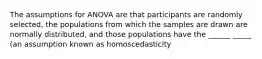 The assumptions for ANOVA are that participants are randomly selected, the populations from which the samples are drawn are normally distributed, and those populations have the ______ _____ (an assumption known as homoscedasticity