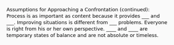 Assumptions for Approaching a Confrontation (continued): Process is as important as content because it provides ___ and ___. Improving situations is different from ___ problems. Everyone is right from his or her own perspective. ____ and ____ are temporary states of balance and are not absolute or timeless.