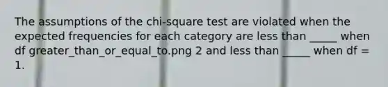 The assumptions of the chi-square test are violated when the expected frequencies for each category are <a href='https://www.questionai.com/knowledge/k7BtlYpAMX-less-than' class='anchor-knowledge'>less than</a> _____ when df greater_than_or_equal_to.png 2 and less than _____ when df = 1.