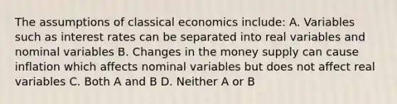 The assumptions of classical economics include: A. Variables such as interest rates can be separated into real variables and nominal variables B. Changes in the money supply can cause inflation which affects nominal variables but does not affect real variables C. Both A and B D. Neither A or B