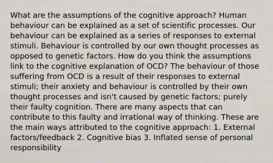 What are the assumptions of the cognitive approach? Human behaviour can be explained as a set of scientific processes. Our behaviour can be explained as a series of responses to external stimuli. Behaviour is controlled by our own thought processes as opposed to genetic factors. How do you think the assumptions link to the cognitive explanation of OCD? The behaviour of those suffering from OCD is a result of their responses to external stimuli; their anxiety and behaviour is controlled by their own thought processes and isn't caused by genetic factors; purely their faulty cognition. There are many aspects that can contribute to this faulty and irrational way of thinking. These are the main ways attributed to the cognitive approach: 1. External factors/feedback 2. Cognitive bias 3. Inflated sense of personal responsibility