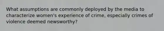 What assumptions are commonly deployed by the media to characterize women's experience of crime, especially crimes of violence deemed newsworthy?