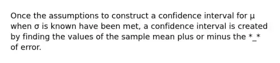 Once the assumptions to construct a confidence interval for μ when σ is known have been met, a confidence interval is created by finding the values of the sample mean plus or minus the *_* of error.