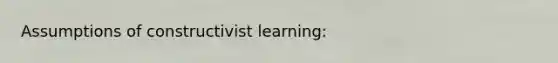 Assumptions of constructivist learning: