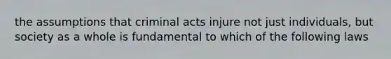 the assumptions that criminal acts injure not just individuals, but society as a whole is fundamental to which of the following laws