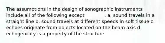 The assumptions in the design of sonographic instruments include all of the following except ________. a. sound travels in a straight line b. sound travels at different speeds in soft tissue c. echoes originate from objects located on the beam axis d. echogenicity is a property of the structure