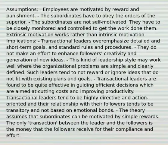 Assumptions: - Employees are motivated by reward and punishment. - The subordinates have to obey the orders of the superior. - The subordinates are not self-motivated. They have to be closely monitored and controlled to get the work done them. Extrinsic motivation works rather than intrinsic motivation. Implications: - Transactional leaders overemphasize detailed and short-term goals, and standard rules and procedures. - They do not make an effort to enhance followers' creativity and generation of new ideas. - This kind of leadership style may work well where the organizational problems are simple and clearly defined. Such leaders tend to not reward or ignore ideas that do not fit with existing plans and goals. - Transactional leaders are found to be quite effective in guiding efficient decisions which are aimed at cutting costs and improving productivity. Transactional leaders tend to be highly directive and action-oriented and their relationship with their followers tends to be transitory and not based on emotional bonds. - The theory assumes that subordinates can be motivated by simple rewards. The only 'transaction' between the leader and the followers is the money that the followers receive for their compliance and effort.