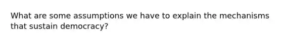 What are some assumptions we have to explain the mechanisms that sustain democracy?