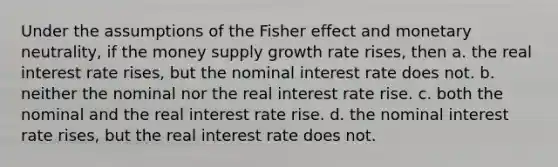 Under the assumptions of the Fisher effect and monetary neutrality, if the money supply growth rate rises, then a. the real interest rate rises, but the nominal interest rate does not. b. neither the nominal nor the real interest rate rise. c. both the nominal and the real interest rate rise. d. the nominal interest rate rises, but the real interest rate does not.