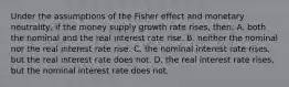 Under the assumptions of the Fisher effect and monetary neutrality, if the money supply growth rate rises, then: A. both the nominal and the real interest rate rise. B. neither the nominal nor the real interest rate rise. C. the nominal interest rate rises, but the real interest rate does not. D. the real interest rate rises, but the nominal interest rate does not.