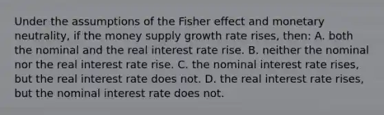 Under the assumptions of the Fisher effect and monetary neutrality, if the money supply growth rate rises, then: A. both the nominal and the real interest rate rise. B. neither the nominal nor the real interest rate rise. C. the nominal interest rate rises, but the real interest rate does not. D. the real interest rate rises, but the nominal interest rate does not.