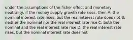 under the assumptions of the fisher effect and monetary neutrality, if the money supply growth rate rises, then A: the nominal interest rate rises, but the real interest rate does not B: neither the nominal nor the real interest rate rise C: both the nominal and the real interest rate rise D: the real interest rate rises, but the nominal interest rate does not