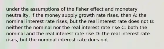 under the assumptions of the fisher effect and monetary neutrality, if the money supply growth rate rises, then A: the nominal interest rate rises, but the real interest rate does not B: neither the nominal nor the real interest rate rise C: both the nominal and the real interest rate rise D: the real interest rate rises, but the nominal interest rate does not