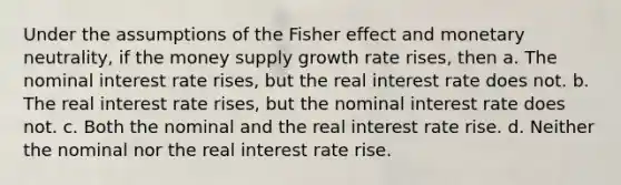 Under the assumptions of the Fisher effect and monetary neutrality, if the money supply growth rate rises, then a. The nominal interest rate rises, but the real interest rate does not. b. The real interest rate rises, but the nominal interest rate does not. c. Both the nominal and the real interest rate rise. d. Neither the nominal nor the real interest rate rise.