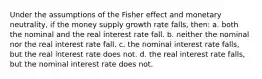 Under the assumptions of the Fisher effect and monetary neutrality, if the money supply growth rate falls, then: a. both the nominal and the real interest rate fall. b. neither the nominal nor the real interest rate fall. c. the nominal interest rate falls, but the real interest rate does not. d. the real interest rate falls, but the nominal interest rate does not.