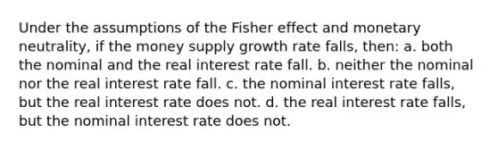 Under the assumptions of the Fisher effect and monetary neutrality, if the money supply growth rate falls, then: a. both the nominal and the real interest rate fall. b. neither the nominal nor the real interest rate fall. c. the nominal interest rate falls, but the real interest rate does not. d. the real interest rate falls, but the nominal interest rate does not.