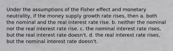 Under the assumptions of the Fisher effect and monetary neutrality, if the money supply growth rate rises, then a. both the nominal and the real interest rate rise. b. neither the nominal nor the real interest rate rise. c. the nominal interest rate rises, but the real interest rate doesn't. d. the real interest rate rises, but the nominal interest rate doesn't.