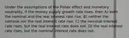 Under the assumptions of the Fisher effect and monetary neutrality, if the money supply growth rate rises, then A) both the nominal and the real interest rate rise. B) neither the nominal nor the real interest rate rise. C) the nominal interest rate rises, but the real interest rate does not. D) the real interest rate rises, but the nominal interest rate does not.