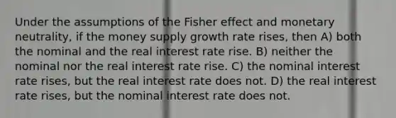 Under the assumptions of the Fisher effect and monetary neutrality, if the money supply growth rate rises, then A) both the nominal and the real interest rate rise. B) neither the nominal nor the real interest rate rise. C) the nominal interest rate rises, but the real interest rate does not. D) the real interest rate rises, but the nominal interest rate does not.