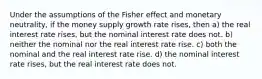 Under the assumptions of the Fisher effect and monetary neutrality, if the money supply growth rate rises, then a) the real interest rate rises, but the nominal interest rate does not. b) neither the nominal nor the real interest rate rise. c) both the nominal and the real interest rate rise. d) the nominal interest rate rises, but the real interest rate does not.