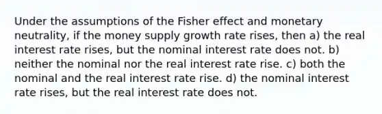 Under the assumptions of the Fisher effect and monetary neutrality, if the money supply growth rate rises, then a) the real interest rate rises, but the nominal interest rate does not. b) neither the nominal nor the real interest rate rise. c) both the nominal and the real interest rate rise. d) the nominal interest rate rises, but the real interest rate does not.