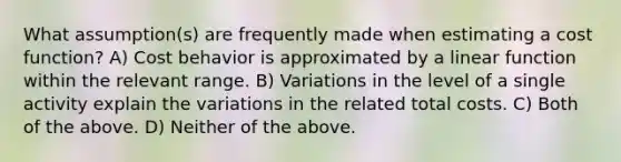 What assumption(s) are frequently made when estimating a cost function? A) Cost behavior is approximated by a linear function within the relevant range. B) Variations in the level of a single activity explain the variations in the related total costs. C) Both of the above. D) Neither of the above.