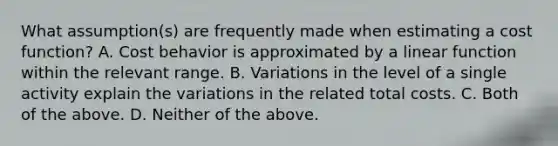 What​ assumption(s) are frequently made when estimating a cost​ function? A. Cost behavior is approximated by a linear function within the relevant range. B. Variations in the level of a single activity explain the variations in the related total costs. C. Both of the above. D. Neither of the above.